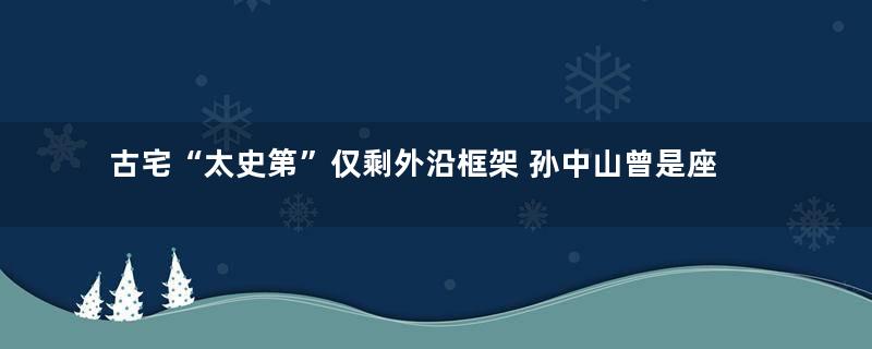 古宅“太史第”仅剩外沿框架 孙中山曾是座上客